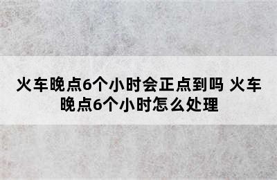 火车晚点6个小时会正点到吗 火车晚点6个小时怎么处理